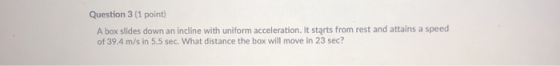 Question 3 (1 point) A box slides down an incline with uniform acceleration, It starts from rest and attains a speed of 39.4