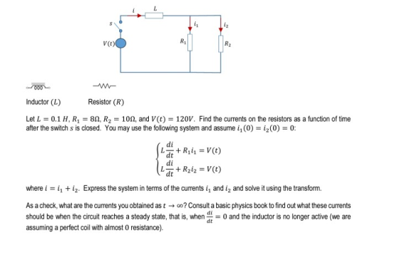 V (t) Inductor (L) esistor (R) Let L = 0.1 H, Rı-8Q, R2-100, and V(t) = 120 V. Find the currents on the resistors as a functi