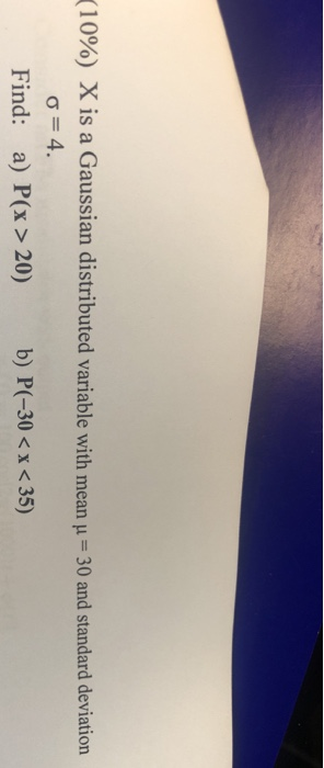 (1 090) X is a Gaussian distributed variable with mean 1-30 and standard deviation 4 b) P(-30<x<35) Find: a) P(x > 20)