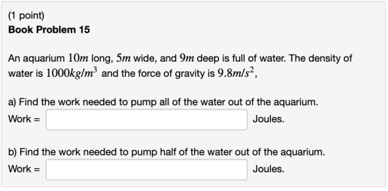 (1 point) Book Problem 15 An aquarium 10m long, 5m wide, and 9m deep is full of water. The density of water is 1000kg/m3 and