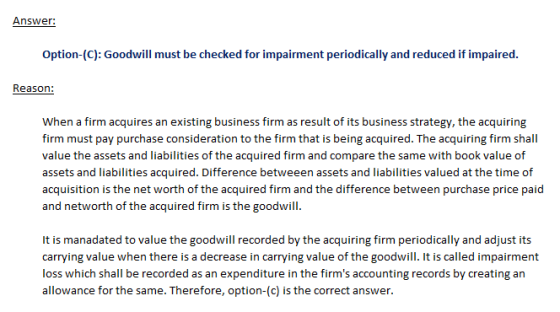 Answer: Option-(C): Goodwill must be checked for impairment periodically and reduced if impaired. Reason: When a firm acquire