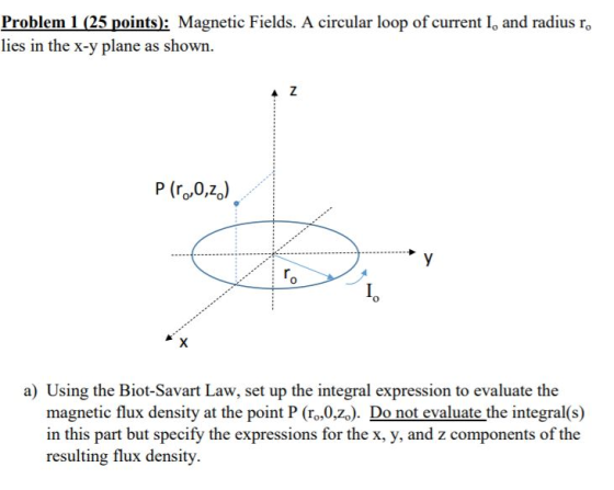 Problem 1 (25 points): Magnetic Fields. A circular loop of current I, and radius ro lies in the x-y plane as shown. P (ro,0,z