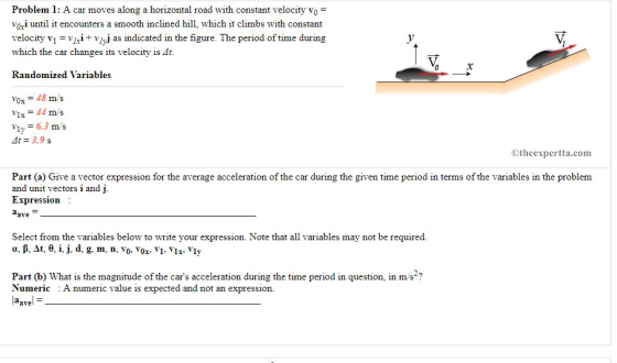 Problem 1: A car moves along a horizontal road with constant velocity vo voi until it encounters a smooth inclined hill, which it climbs with constant velocity vl = v1xit vhj as indicated in the figure. The period of time during which the car changes its velocity is Randomized Variables vox = 48 m/s Vix 44 m/s Viy 6.3 m s At= 3.9 s ©theexpertta.com Part (a) Give a vector expression for the average acceleration of the car during the given time period in terms of the variables in the problem and unit vectors i and j Expression ave Select from the variables below to write your expression. Note that all variables may not be required. Part (b) What is the magnitude of the cars acceleration during the time period in question, in m/s ? Numeric A numeric value is expected and not an expression. Pavel =