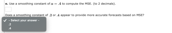 e. Use a smoothing constant of α-.4 to compute the MSE. (to 2 decimals) Does a smoothing constant of .2 or .4 appear to provi