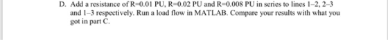 D. Add a resistance of R-001 PU, R=0.02 PU and R-0.008 PU in series to lines 1-2, 2-3 and 1-3 respectively. Run a load flow i