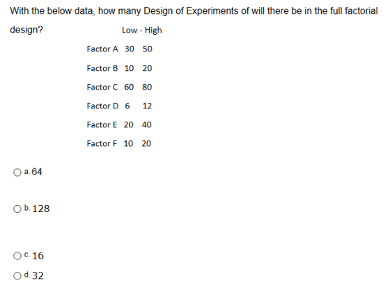 With the below data, how many Design of Experiments of will there be in the full factorial design? Low - High Factor A 30 50