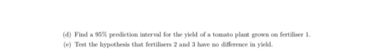 (d) Find a 95% prediction interval for the yield of a tomato plant grown on fertiliser 1. (e) Test the hypothesis that fertil