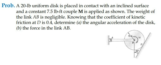 Prob. A 20-b uniform disk is placed in contact with an inclined surface and a constant 7.5 lb-ft couple M is applied as shown