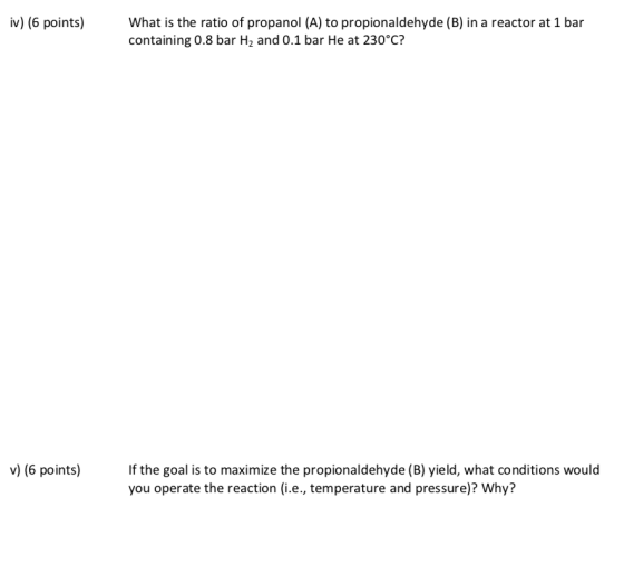 v) (6 points) What is the ratio of propanol (A) to propionaldehyde (B) in a reactor at 1 bar containing 0.8 bar H2 and 0.1 ba