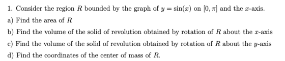 1. Consider the region R bounded by the graph of y 0, 7Tand the x-axis sin() on a) Find the area of R b) Find the volume of t