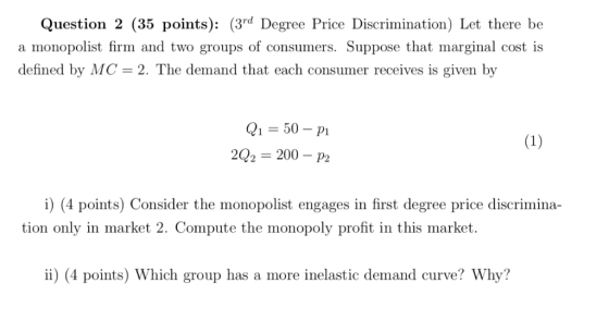 Question 2 (35 points): (3rd Degree Price Discrimination) Let there be a monopolist firm and two groups of consumers. Suppose