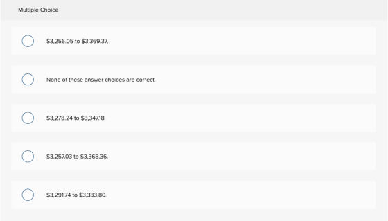 Multiple Choice $3,256.05 to $3,369.37 one of None of these answer choices are correct. $3,278.24 to $3,34718 $3,25703 to $3,