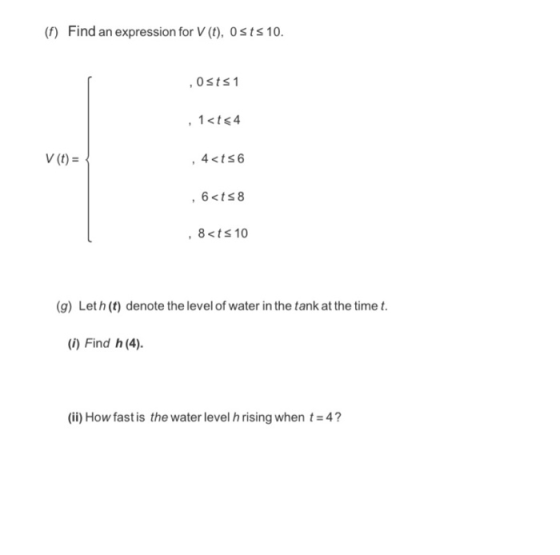 (f) Find an expression for V (t), 0sts 10. 0sts1 44ts6 V (t)- , 8<ts 10 (g) Let h (t) denote the level of water in the tank a