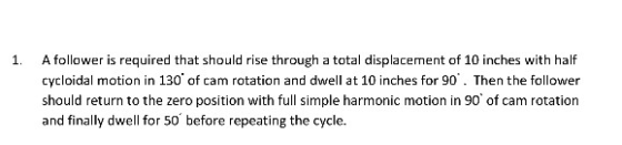 1. A follower is required that should rise through a total displacement of 10 inches with half cycloidal motion in 130 of ca