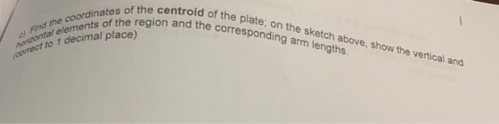c) Find the coordinates of the centroid of the plate; on the sketch above, show the vertical and honizontal elements of the r