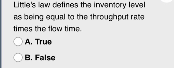 Littles law defines the inventory level as being equal to the throughput rate times the flow time. A. True B. False