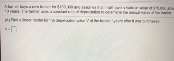 A farmer buys a new tractor for $155,000 and assumes that it will have a trade-in value of $78,000 after 10 years. The farmer