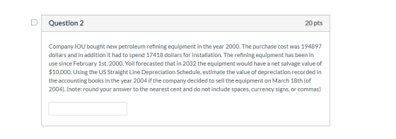 Question 2 20 pts Company IOU bought new petroleum refining equipment in the year 2000. The purchase cost was 194897 dollars