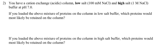 2) You have a cation exchange (acidic) column, low salt (100 mM NaCl) and high salt (1 M NaCI) buffer at pH 7.0. If you loade