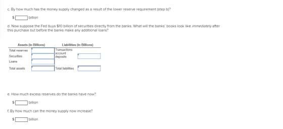 c. By how much has the money supply changed as a result of the lower reserve requirement (step b)? billion d. Now suppose the