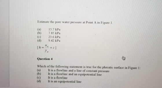 Estimate the pore water pressure at Point A in Figure 1. (a) 15.7 kPa (b) 7.85 kPa (c) 23.6 kPa (d) 9.42 kPa lu 7. Question 4