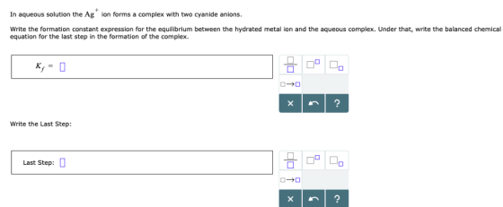 In aqueous solution the Ag ion forms a complex with two cyanide anions Write the formation constant expression for the equili