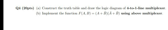 Q4 (20pts) (a) Construct the truth table and draw the logic diagram of 4-to-1-line multiplexer (b) Inplement the function F(A