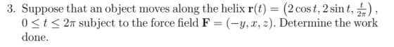 3. Suppose that an object moves along the helix r(t) - (2 cos t, 2 sin t, L.) , 2π subject to the force field F-(-y, x, z). D