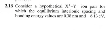 2.16 Consider a hypothetical X-Y ion pair for which the equilibrium interionic spacing and bonding energy values are 0.38 nm