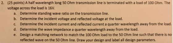 (25 points) A half wavelength long 50 Ohm transmission line is terminated with a load of 100 Ohm. The voltage across the load
