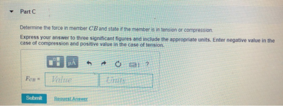 ▼ Part C Determine the force in member CB and state if the member is in tension or compression Express your answer to three s