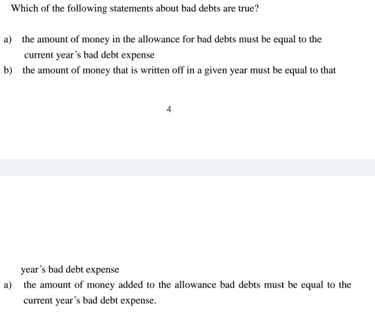 Which of the following statements about bad debts are true? a) the amount of money in the allowance for bad debts must be equ