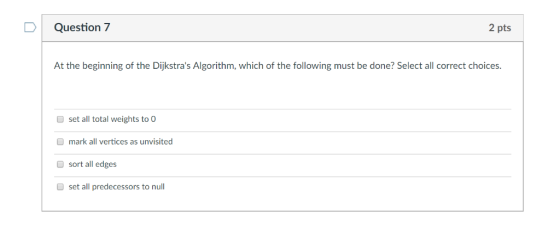 D Question 7 2 pts At the beginning of the Dijkstras Algorithm, which of the following must be done? Select all correct choi
