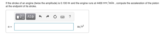 If the stroke of an engine (twice the amplitude) is 0.100 m and the engine runs at 4400 rev /min, compute the acceleration of