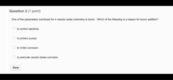 Question 2 (1 point) One of the parameters monitored for in reactor water chemistry is boron. Which of the following is a rea