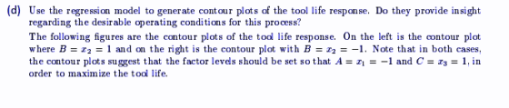 (d) Use the regression model to generate cont our plots of the tool life response. Do they provide insight regarding the desi