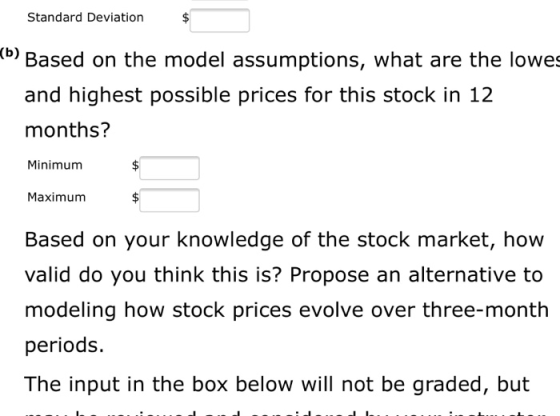 Standard Deviation $ (b) Based on the model assumptions, what are the lowes and highest possible prices for this stock in 12