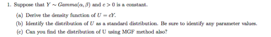I. Suppose that Y ~ Gamma(α, β) and c > 0 is a constant. (a) Derive the density function of U cY. (b) Identify the distributi