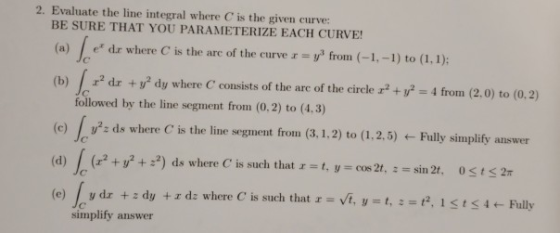 2. Evaluate the line integral where C is the given curve: BE SURE THAT YOU PARAMETERIZE EACH CURVE! (a) e dr where C is the a