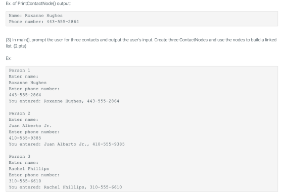 Ex. of PrintContactNode0 output: Name: Roxanne Hughes Phone number: 443-555-2864 (3) In main0, prompt the user for three cont