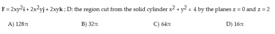 F-2xy2i+ 2x2yj+ 2xyk; D: the region cut from the solid cylinder x2 y2s 4 by the planes z- 0 and z 2 A) 1287 B) 32T C) 64m D)