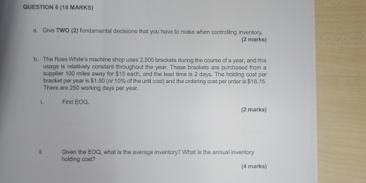QUESTION 6 (18 MARKS) a. Give TWO (2) fundamental decisions that you have to make when controling inventory. (2 marks) b. The