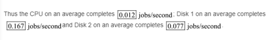 Thus the CPU on an average completes 0.012 jobs/second: Disk 1 on an average completes o.167j jobs second and Disk 2 on an av