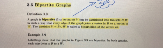 3.5 Bipartite Graphs Definition 3.8 A graph is bipartite if its vertex set V can be partitioned into two sets B, W in such a