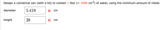 Design a cylindrical can (with a lid) to contain 1 liter (= 1000 cm3) of water, using the minimum amount of metal. diameter 5