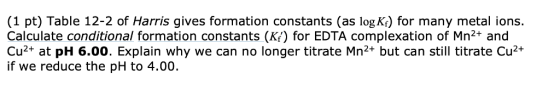 (1 pt) Table 12-2 of Harris gives formation constants (as log K) for many metal ions. Calculate conditional formation constan