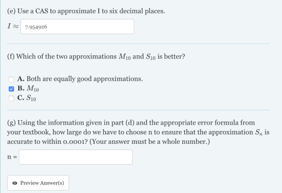 (e) Use a CAS to approximate I to six decimal places 7.954926 (f) Which of the two approximations Mio and Sio is better? A. B