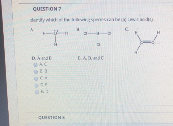 QUESTION 7 Identify which of the following species can be (a) Lewis acid(s). C. B. CI B C A H OH H H E. A, B, and C D. A and