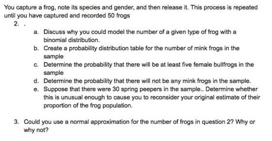 You capture a frog, note its species and gender, and then release it. This process is repeated until you have captured and re