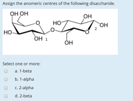 Assign the anomeric centres of the following disaccharide. OH OH он O HO OH 2 HO OH 1 OH Select one or more: a. 1-beta O b. 1